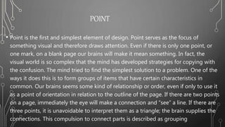 POINT
• Point is the first and simplest element of design. Point serves as the focus of
something visual and therefore draws attention. Even if there is only one point, or
one mark, on a blank page our brains will make it mean something. In fact, the
visual world is so complex that the mind has developed strategies for copying with
the confusion. The mind tried to find the simplest solution to a problem. One of the
ways it does this is to form groups of items that have certain characteristics in
common. Our brains seems some kind of relationship or order, even if only to use it
as a point of orientation in relation to the outline of the page. If there are two points
on a page, immediately the eye will make a connection and “see” a line. If there are
three points, it is unavoidable to interpret them as a triangle; the brain supplies the
connections. This compulsion to connect parts is described as grouping
 