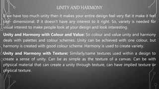 UNITY AND HARMONY
If we have too much unity then it makes your entire design feel very flat it make it feel
one- dimensional. If it doesn’t have any interest to it right. So, variety is needed for
visual interest to make people look at your design and look interesting.
Unity and Harmony with Colour and Value: So colour and value unity and harmony
deals with palettes and colour schemes. Unity can be achieved with one colour, but
harmony is created with good colour scheme. Harmony is used to create variety.
Unity and Harmony with Texture: Similarly/same textures used within a design to
create a sense of unity. Can be as simple as the texture of a canvas. Can be with
physical material that can create a unity through texture, can have implied texture or
physical texture.
 