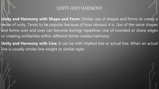 UNITY AND HARMONY
Unity and Harmony with Shape and Form: Similar use of shapes and forms to create a
sense of unity. Tends to be popular because of how obvious it is. Use of the same shapes
and forms over and over can become boring/ repetitive. Use of rounded or sharp edges
or creating similarities within different forms creates harmony.
Unity and Harmony with Line: It can be with implied line or actual line. When an actual
line is usually similar line weight or similar style.
 