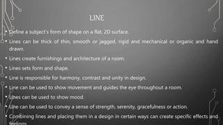 LINE
• Define a subject’s form of shape on a flat, 2D surface.
• Lines can be thick of thin, smooth or jagged, rigid and mechanical or organic and hand
drawn.
• Lines create furnishings and architecture of a room.
• Lines sets form and shape.
• Line is responsible for harmony, contrast and unity in design.
• Line can be used to show movement and guides the eye throughout a room.
• Lines can be used to show mood.
• Line can be used to convey a sense of strength, serenity, gracefulness or action.
• Combining lines and placing them in a design in certain ways can create specific effects and
 
