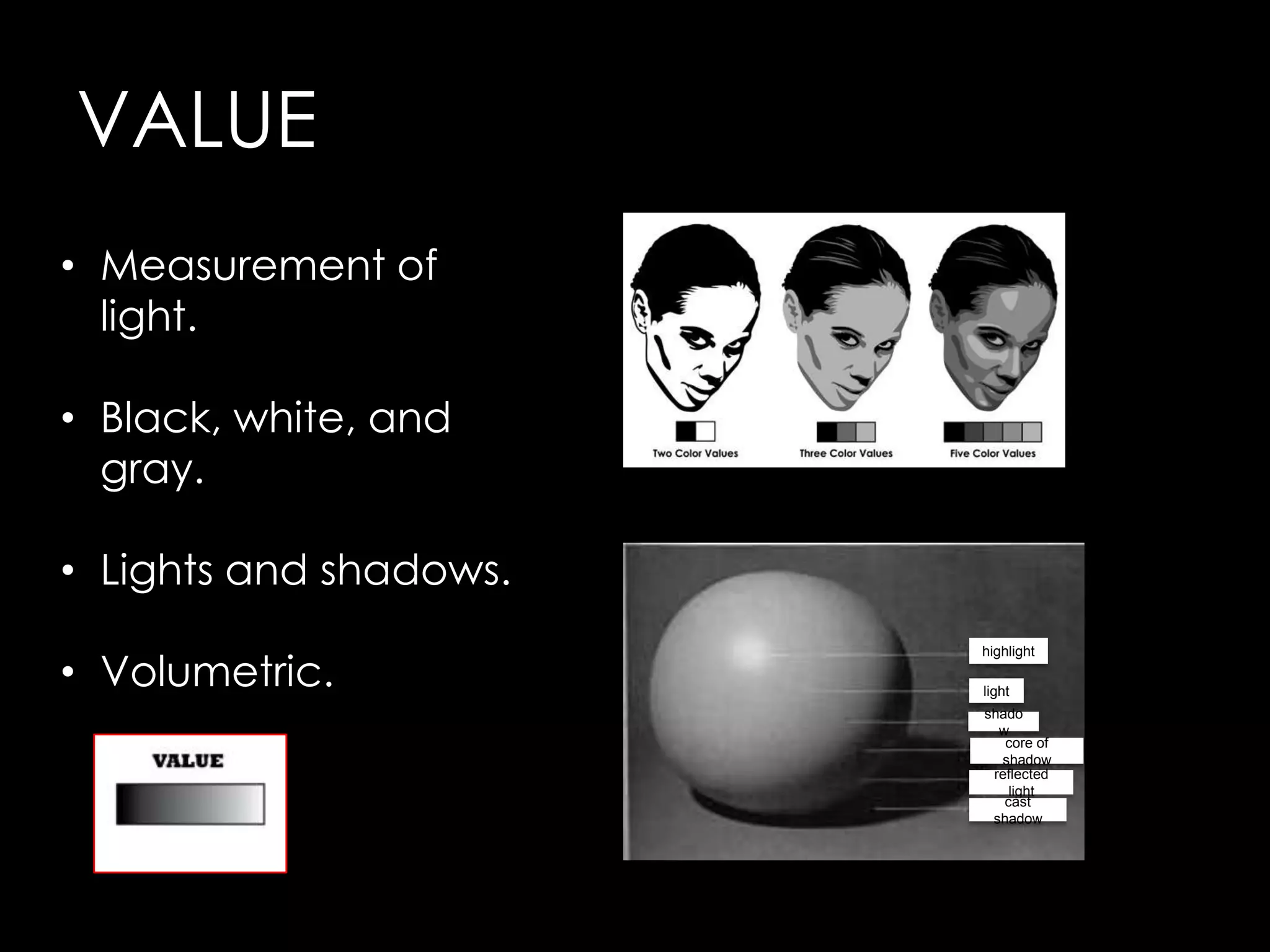 VALUE
• Measurement of
  light.

• Black, white, and
  gray.

• Lights and shadows.

• Volumetric.
                        highlight

                        light
                        shado
                          w
                           core of
                          shadow
                         reflected
                            light
                           cast
                         shadow
 