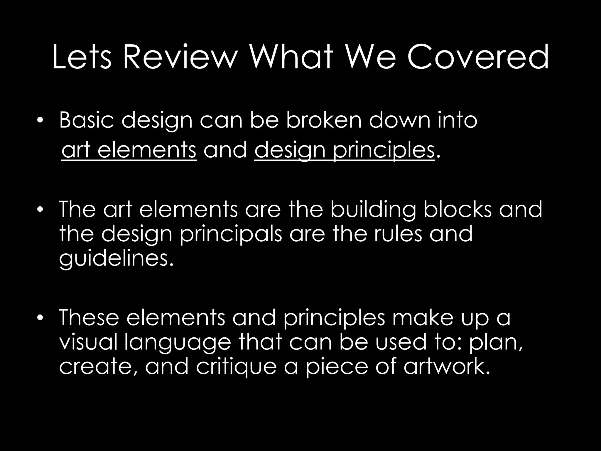 Lets Review What We Covered
• Basic design can be broken down into
  art elements and design principles.

• The art elements are the building blocks and
  the design principals are the rules and
  guidelines.

• These elements and principles make up a
  visual language that can be used to: plan,
  create, and critique a piece of artwork.
 