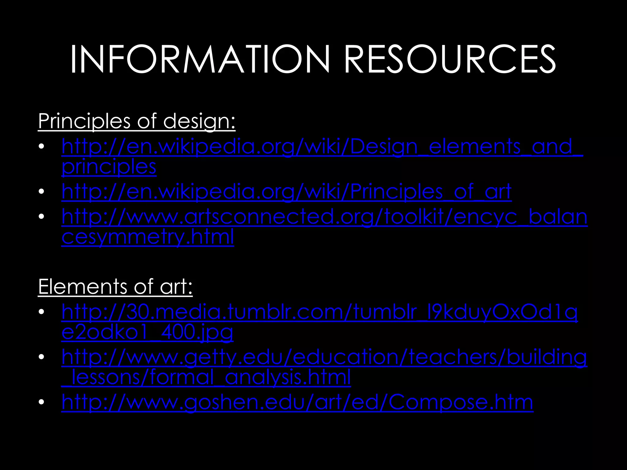 INFORMATION RESOURCES
Principles of design:
• http://en.wikipedia.org/wiki/Design_elements_and_
   principles
• http://en.wikipedia.org/wiki/Principles_of_art
• http://www.artsconnected.org/toolkit/encyc_balan
   cesymmetry.html

Elements of art:
• http://30.media.tumblr.com/tumblr_l9kduyOxOd1q
   e2odko1_400.jpg
• http://www.getty.edu/education/teachers/building
   _lessons/formal_analysis.html
• http://www.goshen.edu/art/ed/Compose.htm
 
