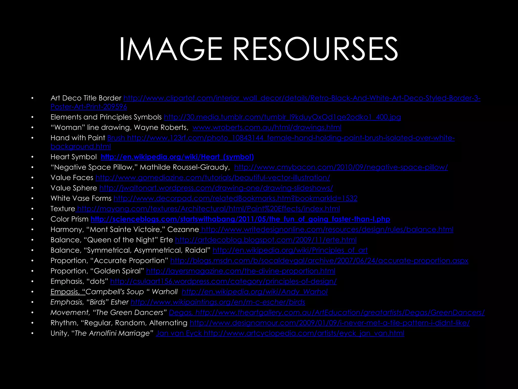 IMAGE RESOURSES
•   Art Deco Title Border http://www.clipartof.com/interior_wall_decor/details/Retro-Black-And-White-Art-Deco-Styled-Border-3-
    Poster-Art-Print-209596
•   Elements and Principles Symbols http://30.media.tumblr.com/tumblr_l9kduyOxOd1qe2odko1_400.jpg
•   “Woman” line drawing, Wayne Roberts, www.wroberts.com.au/html/drawings.html
•   Hand with Paint Brush http://www.123rf.com/photo_10843144_female-hand-holding-paint-brush-isolated-over-white-
    background.html
•   Heart Symbol http://en.wikipedia.org/wiki/Heart_(symbol)
•   “Negative Space Pillow,” Mathilde Roussel-Giraudy, http://www.cmybacon.com/2010/09/negative-space-pillow/
•   Value Faces http://www.gomediazine.com/tutorials/beautiful-vector-illustration/
•   Value Sphere http://jwaltonart.wordpress.com/drawing-one/drawing-slideshows/
•   White Vase Forms http://www.decorpad.com/relatedBookmarks.htm?bookmarkId=1532
•   Texture http://mayang.com/textures/Architectural/html/Paint%20Effects/index.html
•   Color Prism http://scienceblogs.com/startswithabang/2011/05/the_fun_of_going_faster-than-l.php
•   Harmony, “Mont Sainte Victoire,” Cezanne http://www.writedesignonline.com/resources/design/rules/balance.html
•   Balance, “Queen of the Night” Erte http://artdecoblog.blogspot.com/2009/11/erte.html
•   Balance, “Symmetrical, Asymmetrical, Raidal” http://en.wikipedia.org/wiki/Principles_of_art
•   Proportion, “Accurate Proportion” http://blogs.msdn.com/b/socaldevgal/archive/2007/06/24/accurate-proportion.aspx
•   Proportion, “Golden Spiral” http://layersmagazine.com/the-divine-proportion.html
•   Emphasis, “dots” http://csulaart156.wordpress.com/category/principles-of-design/
•   Empasis, “Campbell's Soup “ Warholl http://en.wikipedia.org/wiki/Andy_Warhol
•   Emphasis, “Birds” Esher http://www.wikipaintings.org/en/m-c-escher/birds
•   Movement, “The Green Dancers” Degas, http://www.theartgallery.com.au/ArtEducation/greatartists/Degas/GreenDancers/
•   Rhythm, “Regular, Random, Alternating http://www.designamour.com/2009/01/09/i-never-met-a-tile-pattern-i-didnt-like/
•   Unity, “The Arnolfini Marriage” Jan van Eyck http://www.artcyclopedia.com/artists/eyck_jan_van.html
 