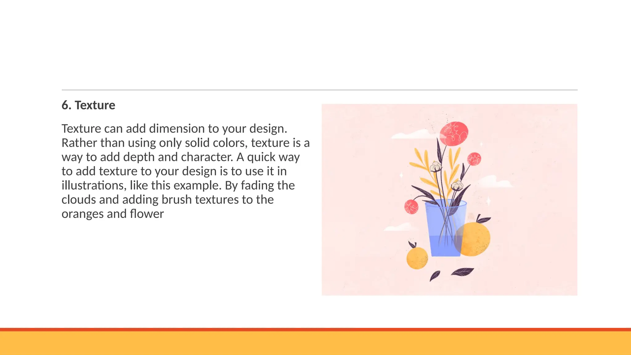 6. Texture
Texture can add dimension to your design.
Rather than using only solid colors, texture is a
way to add depth and character. A quick way
to add texture to your design is to use it in
illustrations, like this example. By fading the
clouds and adding brush textures to the
oranges and flower
 