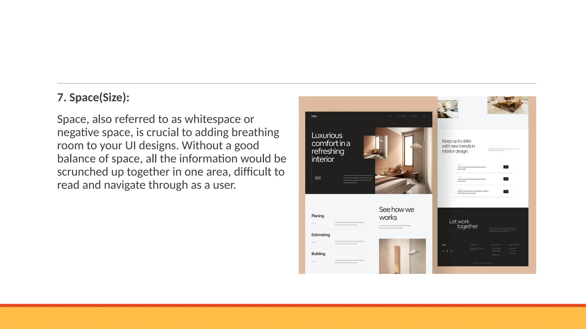 7. Space(Size):
Space, also referred to as whitespace or
negative space, is crucial to adding breathing
room to your UI designs. Without a good
balance of space, all the information would be
scrunched up together in one area, difficult to
read and navigate through as a user.
 