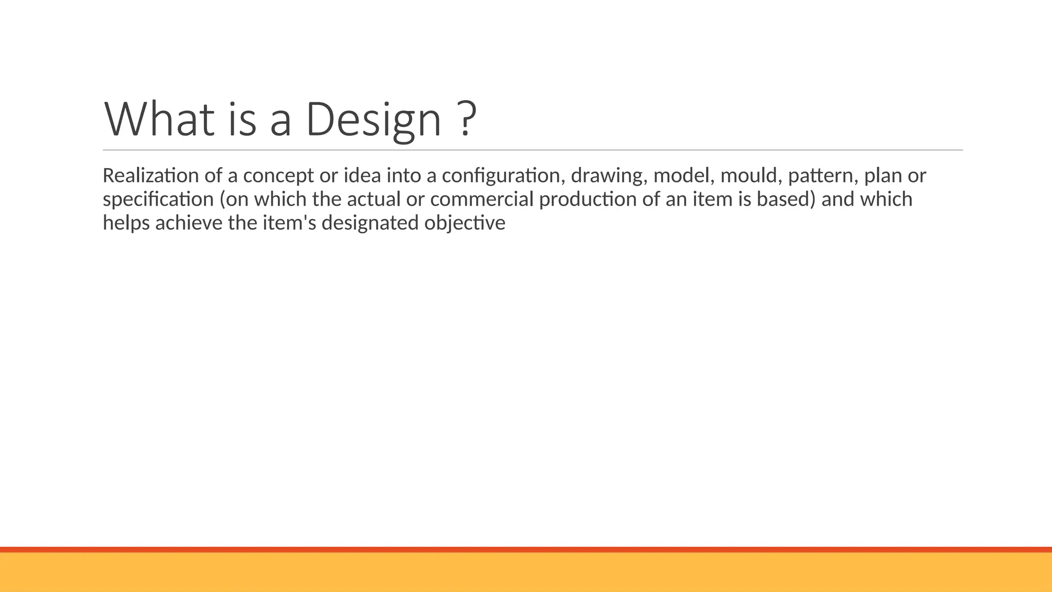 What is a Design ?
Realization of a concept or idea into a configuration, drawing, model, mould, pattern, plan or
specification (on which the actual or commercial production of an item is based) and which
helps achieve the item's designated objective
 