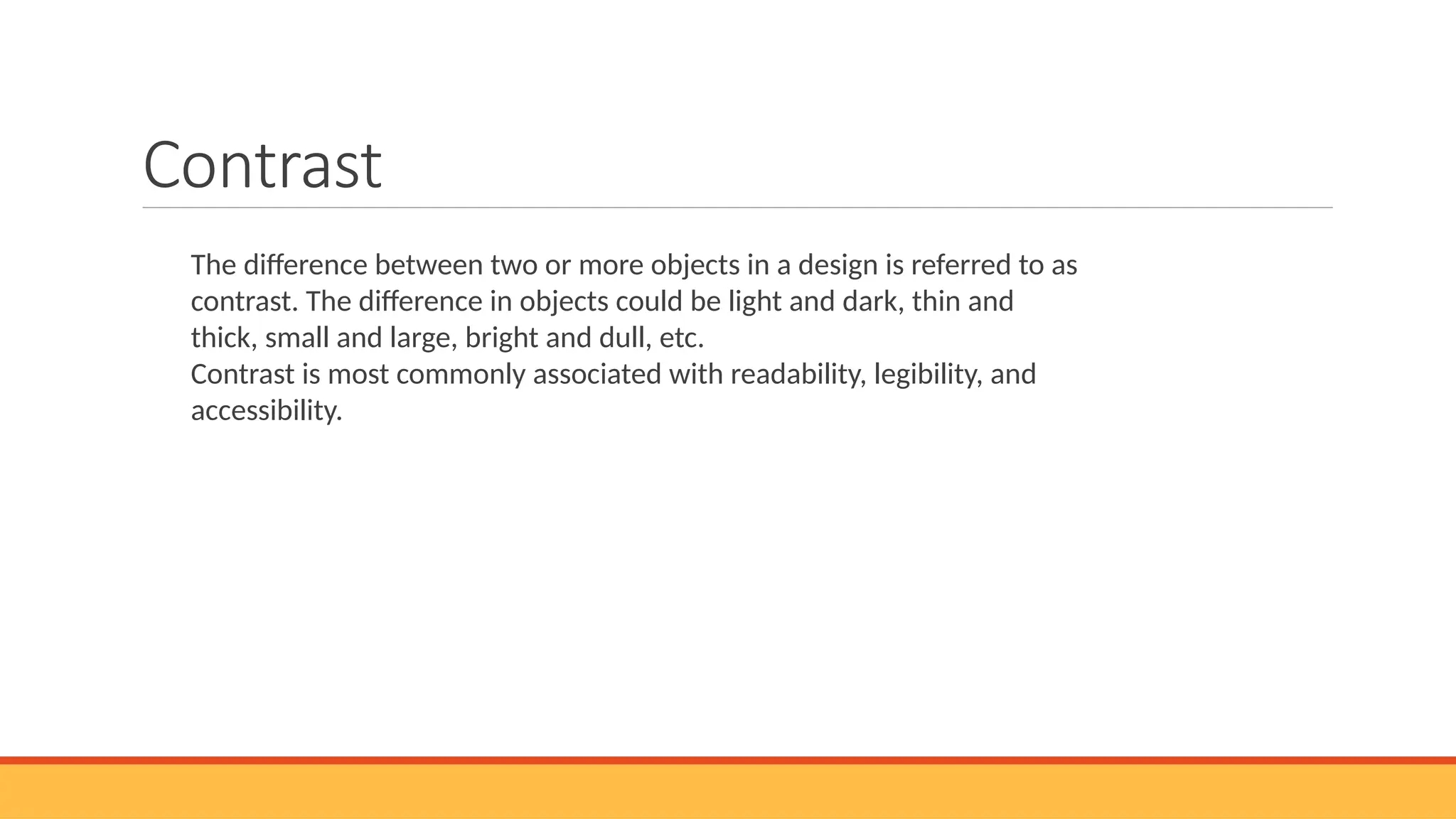 Contrast
The difference between two or more objects in a design is referred to as
contrast. The difference in objects could be light and dark, thin and
thick, small and large, bright and dull, etc.
Contrast is most commonly associated with readability, legibility, and
accessibility.
 