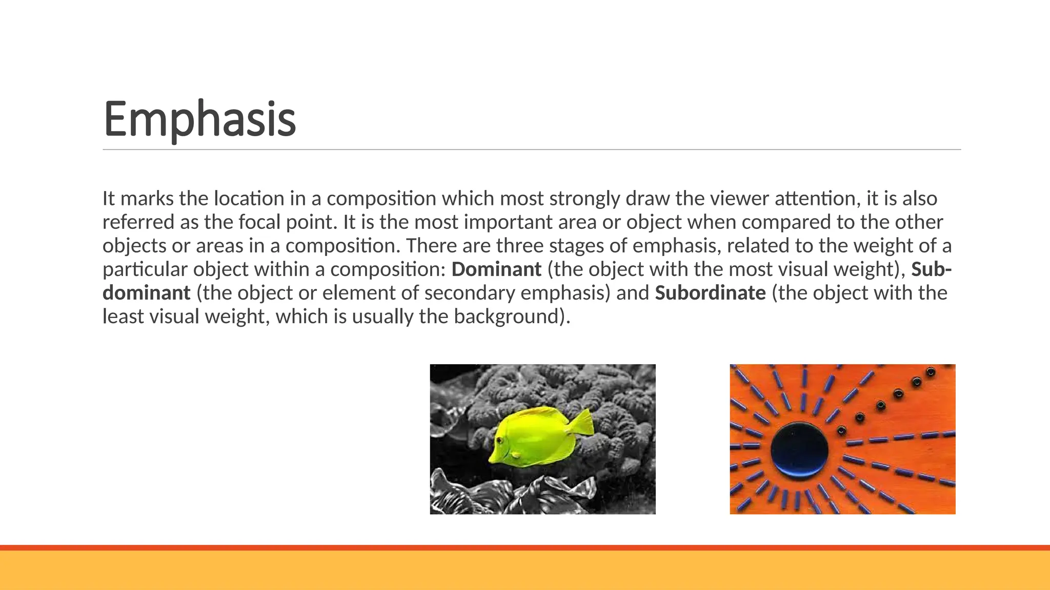 Emphasis
It marks the location in a composition which most strongly draw the viewer attention, it is also
referred as the focal point. It is the most important area or object when compared to the other
objects or areas in a composition. There are three stages of emphasis, related to the weight of a
particular object within a composition: Dominant (the object with the most visual weight), Sub-
dominant (the object or element of secondary emphasis) and Subordinate (the object with the
least visual weight, which is usually the background).
 