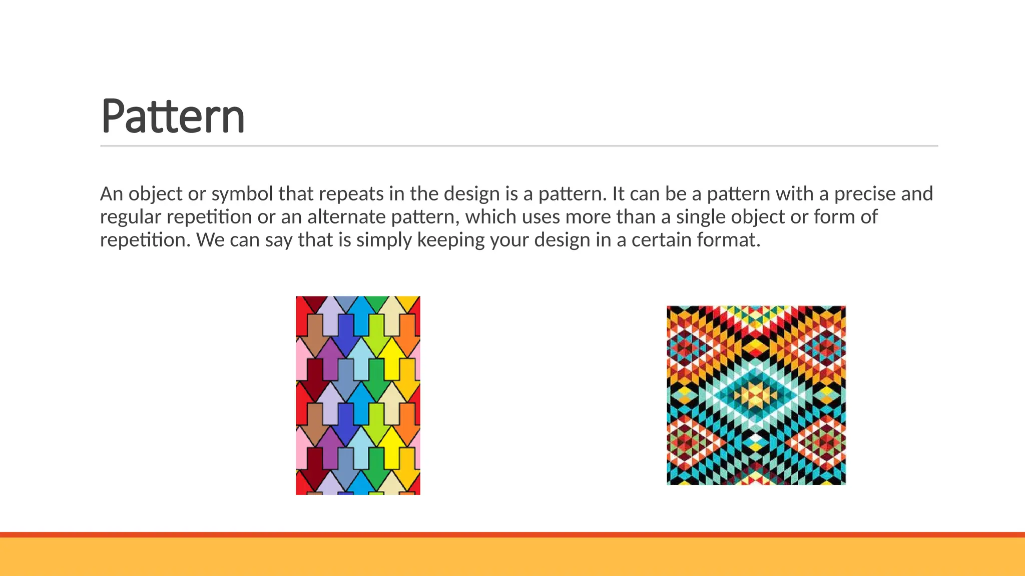 Pattern
An object or symbol that repeats in the design is a pattern. It can be a pattern with a precise and
regular repetition or an alternate pattern, which uses more than a single object or form of
repetition. We can say that is simply keeping your design in a certain format.
 