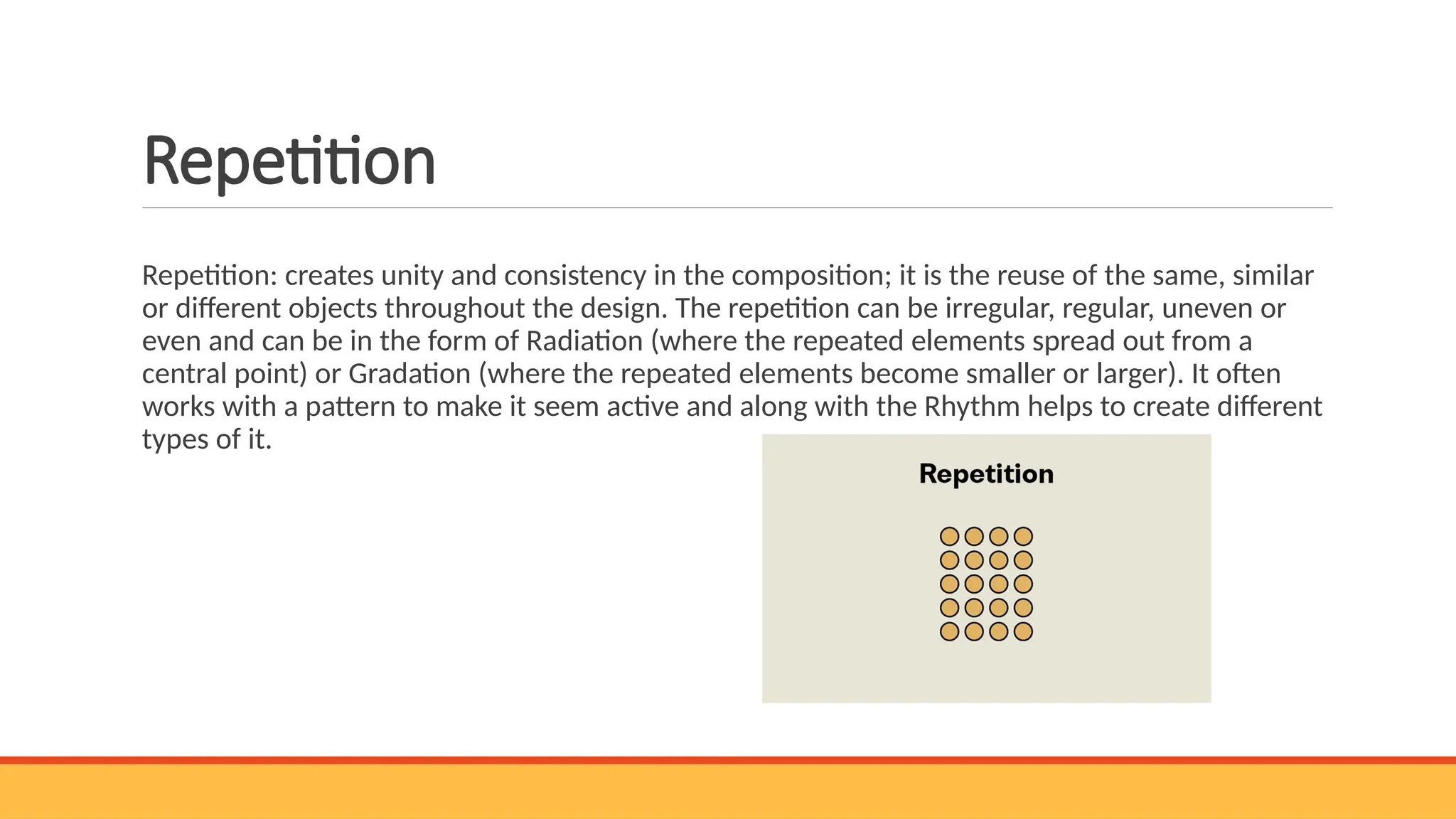 Repetition
Repetition: creates unity and consistency in the composition; it is the reuse of the same, similar
or different objects throughout the design. The repetition can be irregular, regular, uneven or
even and can be in the form of Radiation (where the repeated elements spread out from a
central point) or Gradation (where the repeated elements become smaller or larger). It often
works with a pattern to make it seem active and along with the Rhythm helps to create different
types of it.
 