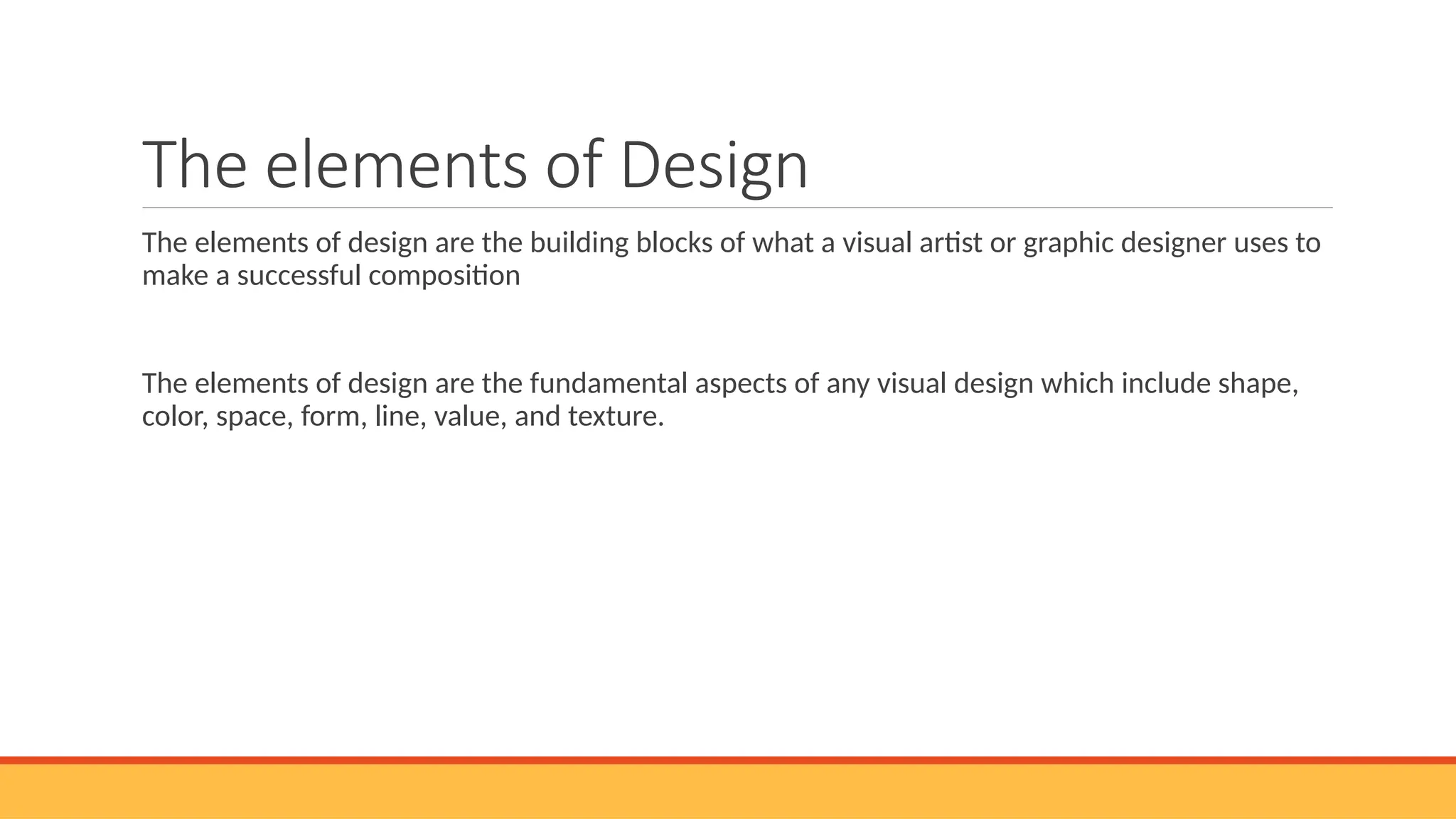 The elements of Design
The elements of design are the building blocks of what a visual artist or graphic designer uses to
make a successful composition
The elements of design are the fundamental aspects of any visual design which include shape,
color, space, form, line, value, and texture.
 