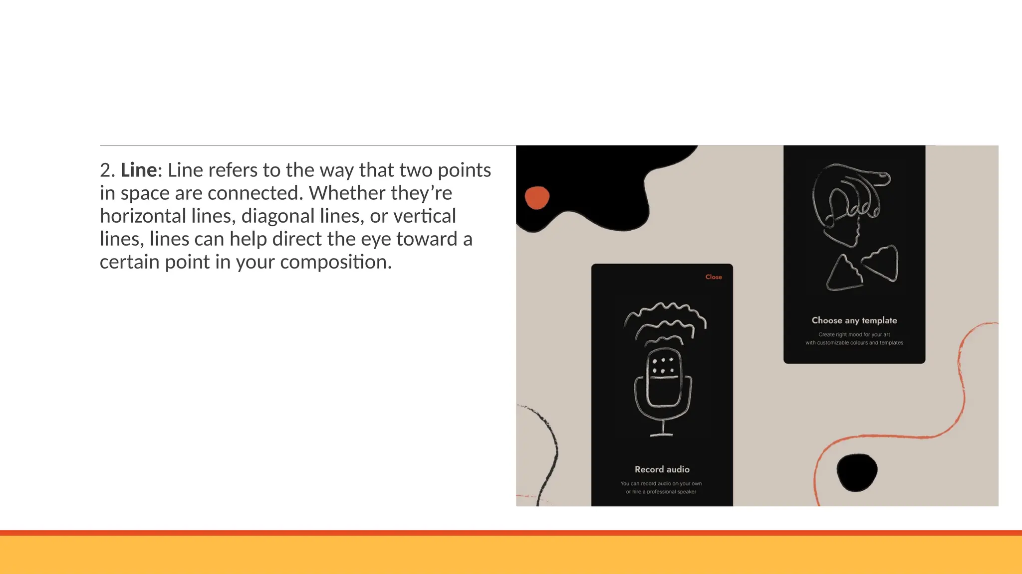 2. Line: Line refers to the way that two points
in space are connected. Whether they’re
horizontal lines, diagonal lines, or vertical
lines, lines can help direct the eye toward a
certain point in your composition.
 