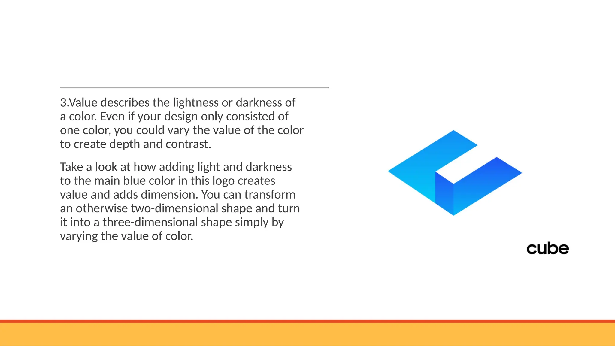 3.Value describes the lightness or darkness of
a color. Even if your design only consisted of
one color, you could vary the value of the color
to create depth and contrast.
Take a look at how adding light and darkness
to the main blue color in this logo creates
value and adds dimension. You can transform
an otherwise two-dimensional shape and turn
it into a three-dimensional shape simply by
varying the value of color.
 