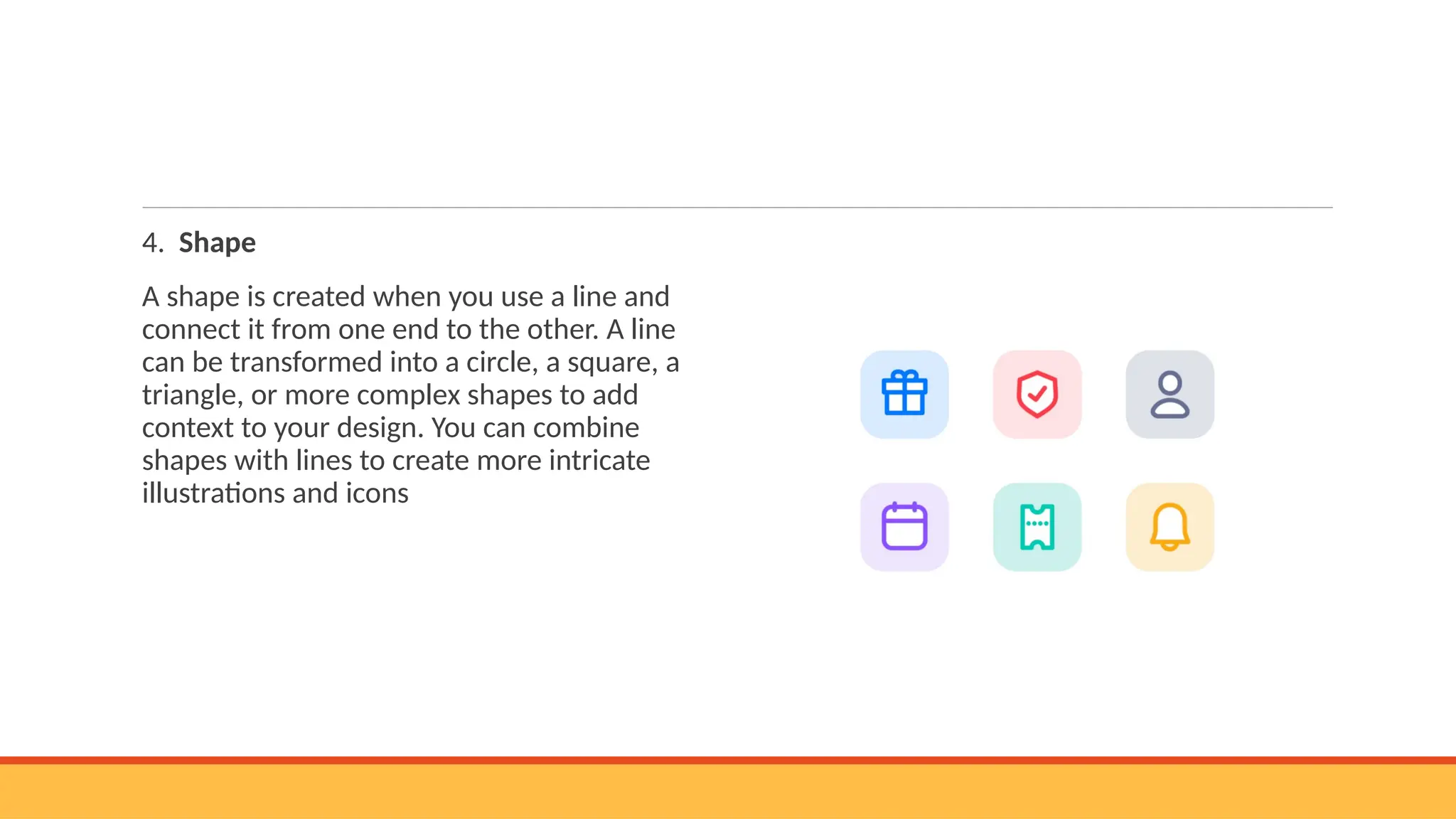 4. Shape
A shape is created when you use a line and
connect it from one end to the other. A line
can be transformed into a circle, a square, a
triangle, or more complex shapes to add
context to your design. You can combine
shapes with lines to create more intricate
illustrations and icons
 