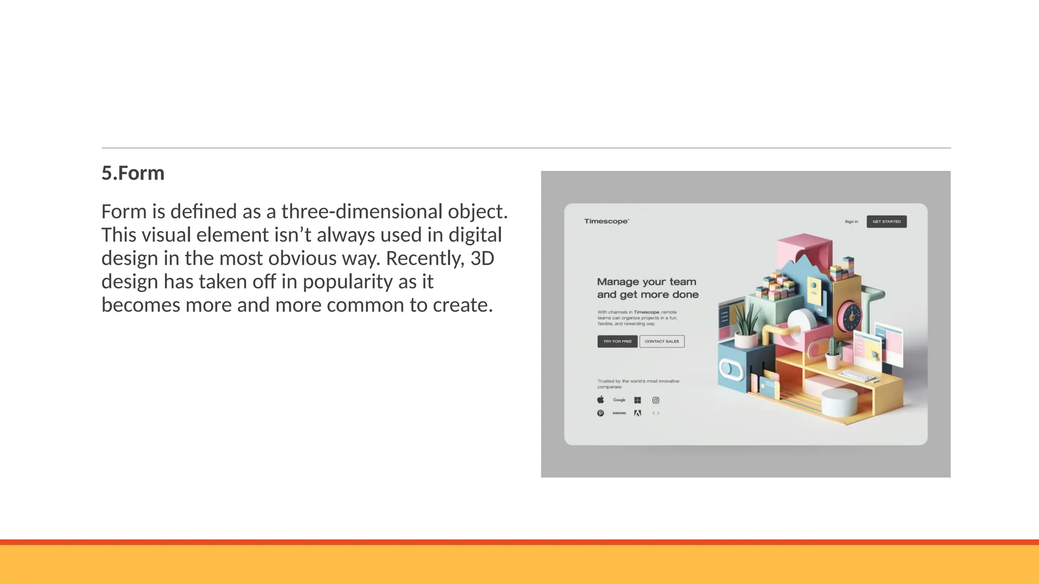 5.Form
Form is defined as a three-dimensional object.
This visual element isn’t always used in digital
design in the most obvious way. Recently, 3D
design has taken off in popularity as it
becomes more and more common to create.
 