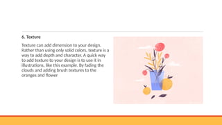 6. Texture
Texture can add dimension to your design.
Rather than using only solid colors, texture is a
way to add depth and character. A quick way
to add texture to your design is to use it in
illustrations, like this example. By fading the
clouds and adding brush textures to the
oranges and flower
 