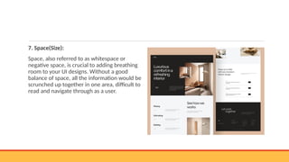 7. Space(Size):
Space, also referred to as whitespace or
negative space, is crucial to adding breathing
room to your UI designs. Without a good
balance of space, all the information would be
scrunched up together in one area, difficult to
read and navigate through as a user.
 