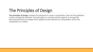 The Principles of Design
The principles of design combine the elements to create a composition, they are the guidelines
used to arrange the elements. Each principle is a concept used to organize or arrange the
structural elements of a design and it applies to each element of a composition and to the
composition as a whole.
 