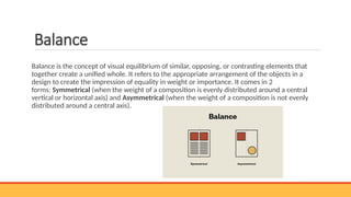 Balance
Balance is the concept of visual equilibrium of similar, opposing, or contrasting elements that
together create a unified whole. It refers to the appropriate arrangement of the objects in a
design to create the impression of equality in weight or importance. It comes in 2
forms: Symmetrical (when the weight of a composition is evenly distributed around a central
vertical or horizontal axis) and Asymmetrical (when the weight of a composition is not evenly
distributed around a central axis).
 