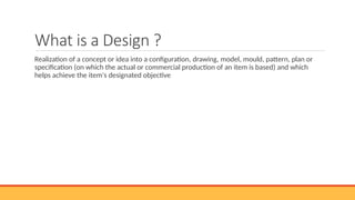 What is a Design ?
Realization of a concept or idea into a configuration, drawing, model, mould, pattern, plan or
specification (on which the actual or commercial production of an item is based) and which
helps achieve the item's designated objective
 