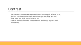 Contrast
The difference between two or more objects in a design is referred to as
contrast. The difference in objects could be light and dark, thin and
thick, small and large, bright and dull, etc.
Contrast is most commonly associated with readability, legibility, and
accessibility.
 