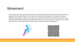 Movement
Is the visual flow through the composition, where (depending on the elements placement) the
designer can direct the viewer´s eye over the surface of the design. The movement can be
directed along edges, shapes, lines, color, etc and the purpose of movement is to create unity
with eye travel. By arranging the composition elements in a certain way, a designer can control
and force the movement of the viewer's eyes in and around the composition.
 