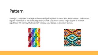 Pattern
An object or symbol that repeats in the design is a pattern. It can be a pattern with a precise and
regular repetition or an alternate pattern, which uses more than a single object or form of
repetition. We can say that is simply keeping your design in a certain format.
 