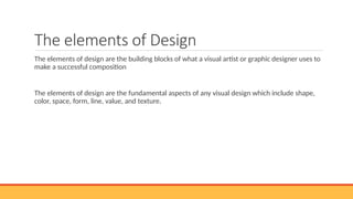 The elements of Design
The elements of design are the building blocks of what a visual artist or graphic designer uses to
make a successful composition
The elements of design are the fundamental aspects of any visual design which include shape,
color, space, form, line, value, and texture.
 