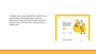 1. Color: Color helps establish a mood for your
composition. When light waves strike an
object and reflect back to the optic nerve in a
human’s eyes, the sensation they perceive is
called color
 