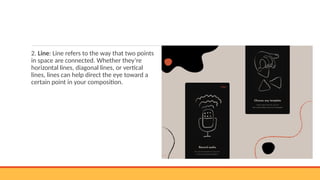 2. Line: Line refers to the way that two points
in space are connected. Whether they’re
horizontal lines, diagonal lines, or vertical
lines, lines can help direct the eye toward a
certain point in your composition.
 