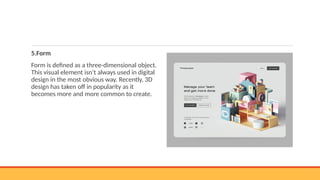 5.Form
Form is defined as a three-dimensional object.
This visual element isn’t always used in digital
design in the most obvious way. Recently, 3D
design has taken off in popularity as it
becomes more and more common to create.
 