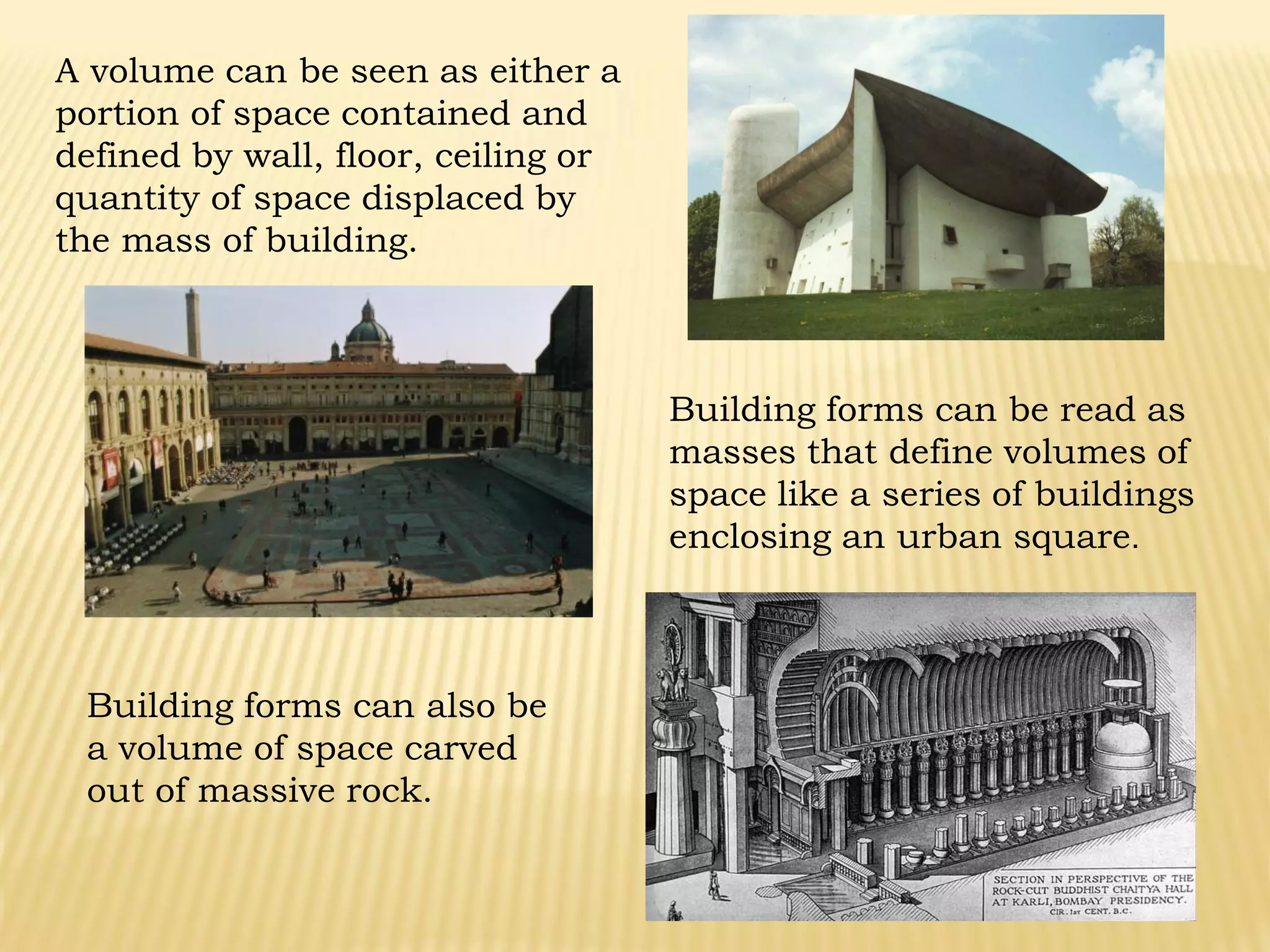A volume can be seen as either a
portion of space contained and
defined by wall, floor, ceiling or
quantity of space displaced by
the mass of building.
Building forms can be read as
masses that define volumes of
space like a series of buildings
enclosing an urban square.
Building forms can also be
a volume of space carved
out of massive rock.
 
