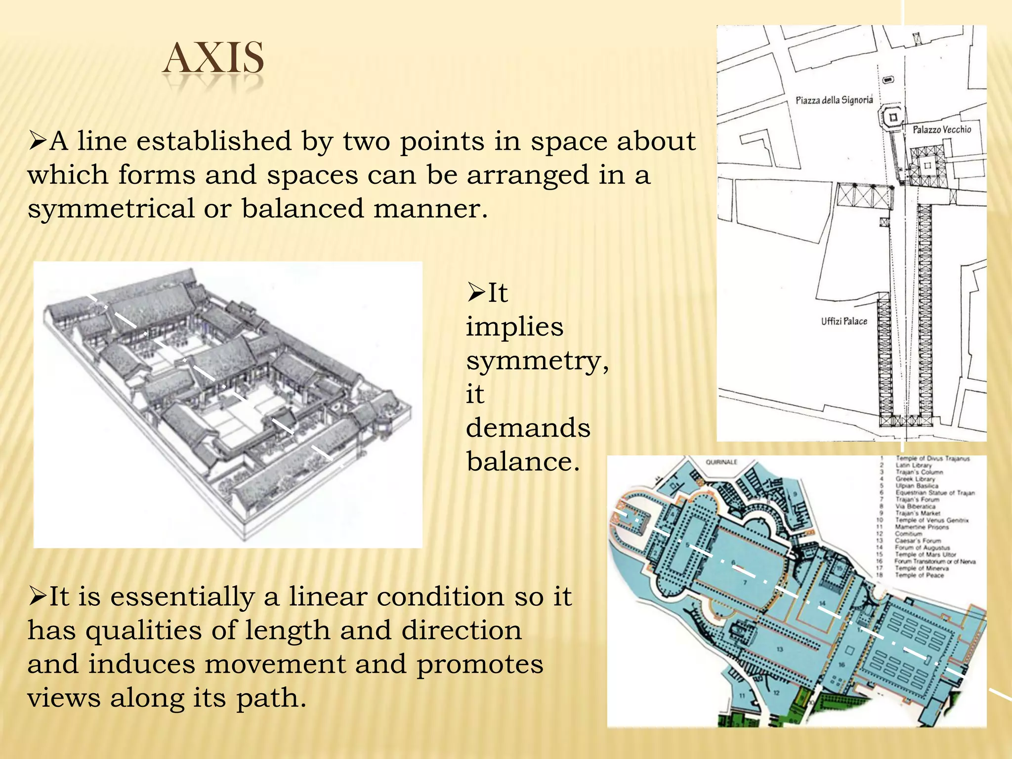 AXIS
A line established by two points in space about
which forms and spaces can be arranged in a
symmetrical or balanced manner.
It is essentially a linear condition so it
has qualities of length and direction
and induces movement and promotes
views along its path.
It
implies
symmetry,
it
demands
balance.
 