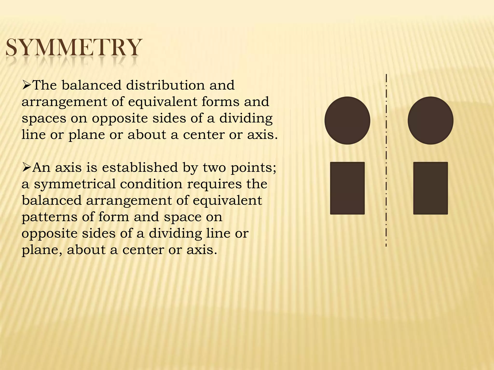SYMMETRY
The balanced distribution and
arrangement of equivalent forms and
spaces on opposite sides of a dividing
line or plane or about a center or axis.
An axis is established by two points;
a symmetrical condition requires the
balanced arrangement of equivalent
patterns of form and space on
opposite sides of a dividing line or
plane, about a center or axis.
 