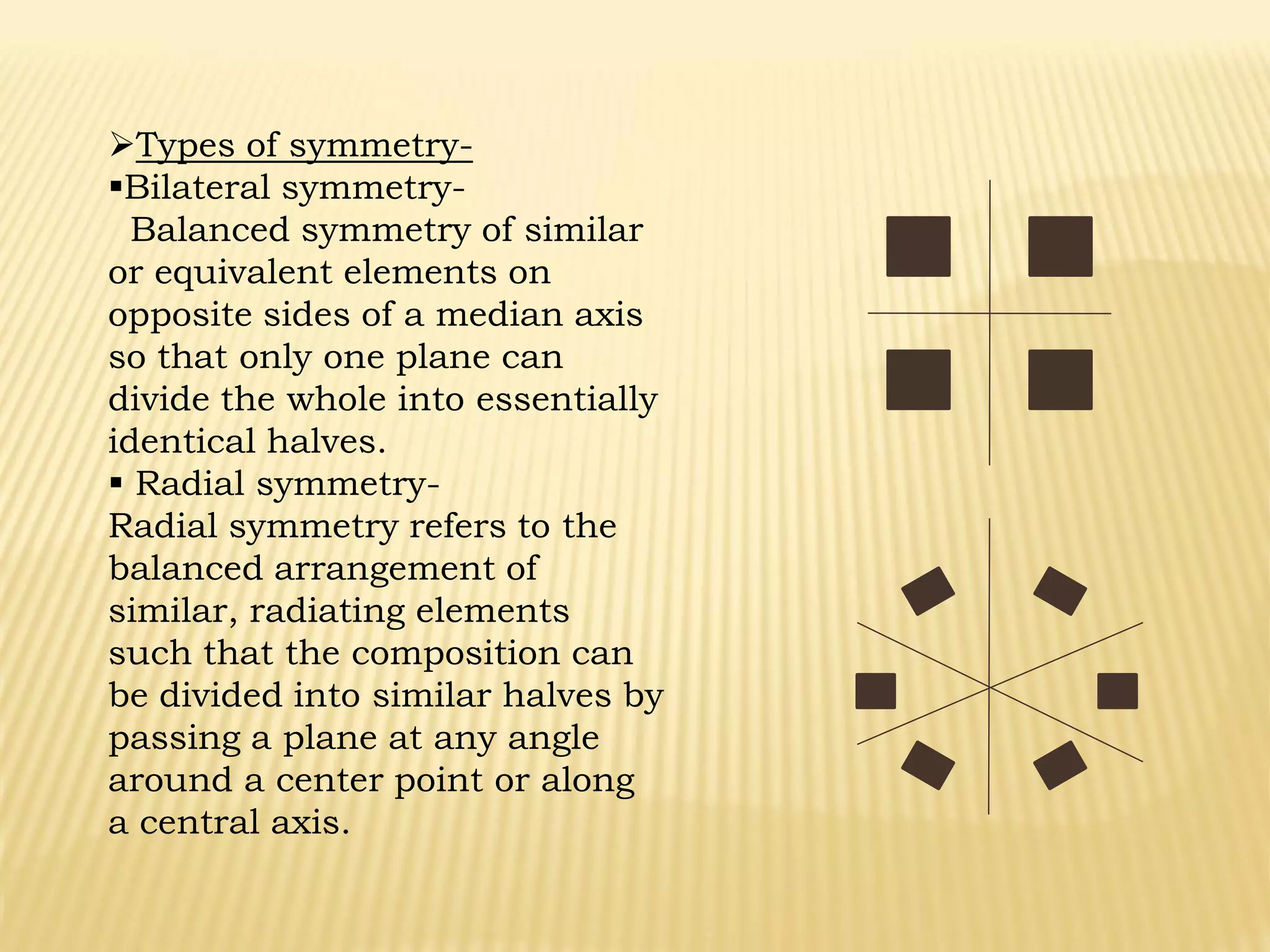 Types of symmetry-
Bilateral symmetry-
Balanced symmetry of similar
or equivalent elements on
opposite sides of a median axis
so that only one plane can
divide the whole into essentially
identical halves.
 Radial symmetry-
Radial symmetry refers to the
balanced arrangement of
similar, radiating elements
such that the composition can
be divided into similar halves by
passing a plane at any angle
around a center point or along
a central axis.
 