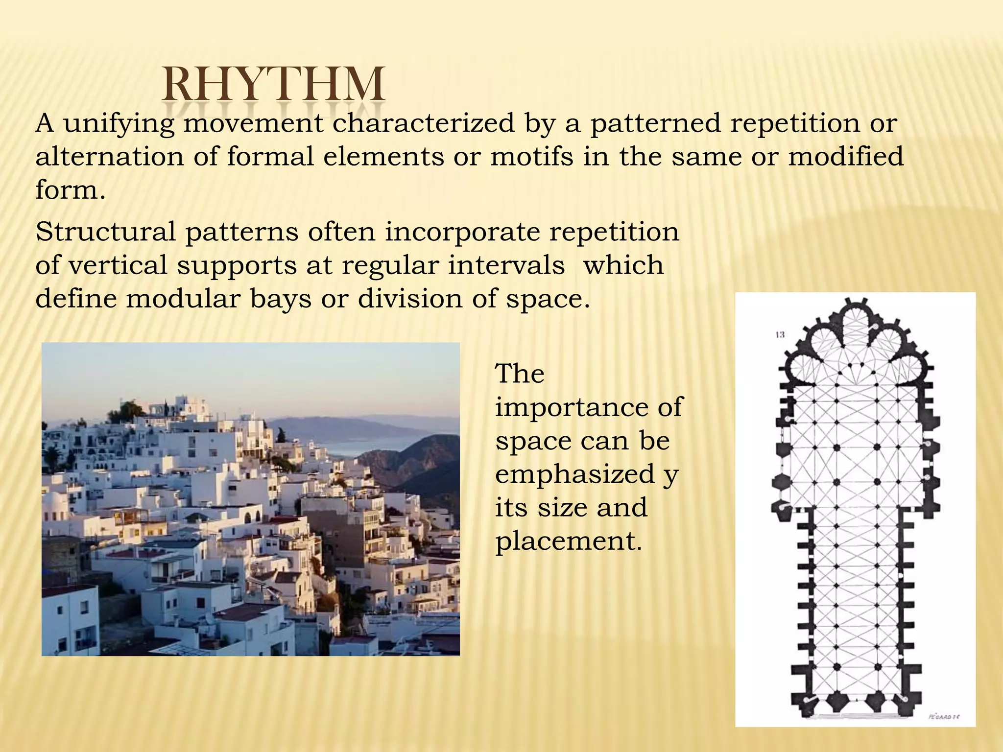 RHYTHM
A unifying movement characterized by a patterned repetition or
alternation of formal elements or motifs in the same or modified
form.
The
importance of
space can be
emphasized y
its size and
placement.
Structural patterns often incorporate repetition
of vertical supports at regular intervals which
define modular bays or division of space.
 