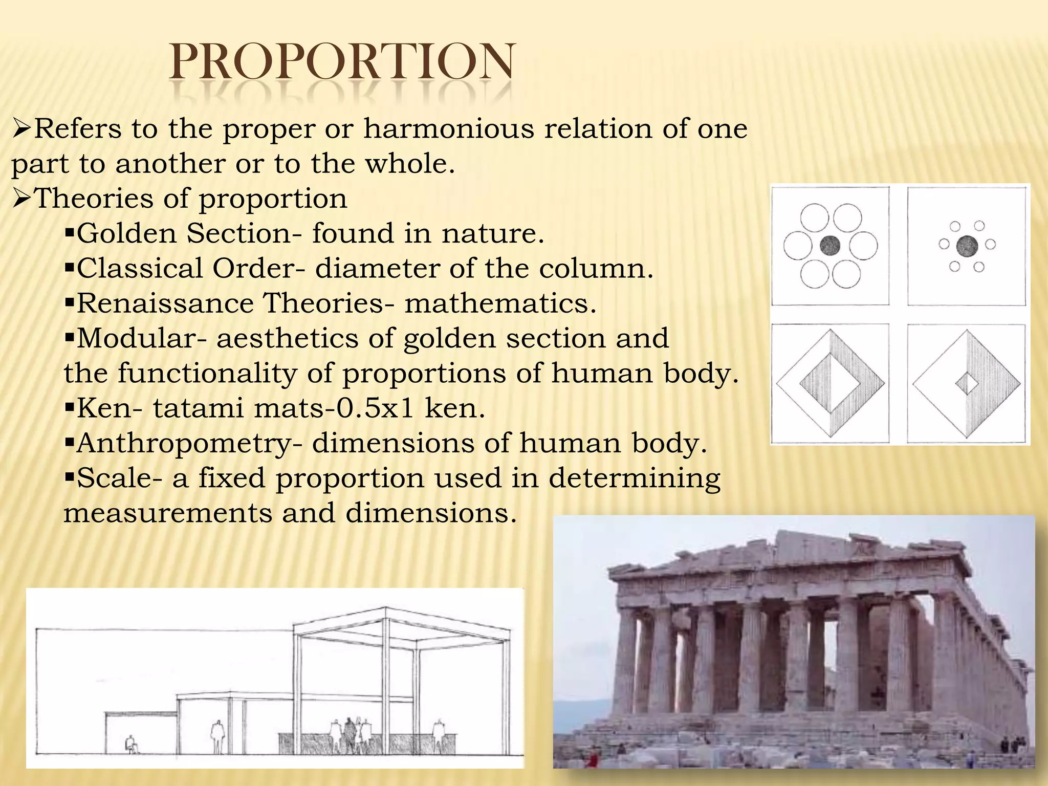 PROPORTION
Refers to the proper or harmonious relation of one
part to another or to the whole.
Theories of proportion
Golden Section- found in nature.
Classical Order- diameter of the column.
Renaissance Theories- mathematics.
Modular- aesthetics of golden section and
the functionality of proportions of human body.
Ken- tatami mats-0.5x1 ken.
Anthropometry- dimensions of human body.
Scale- a fixed proportion used in determining
measurements and dimensions.
 