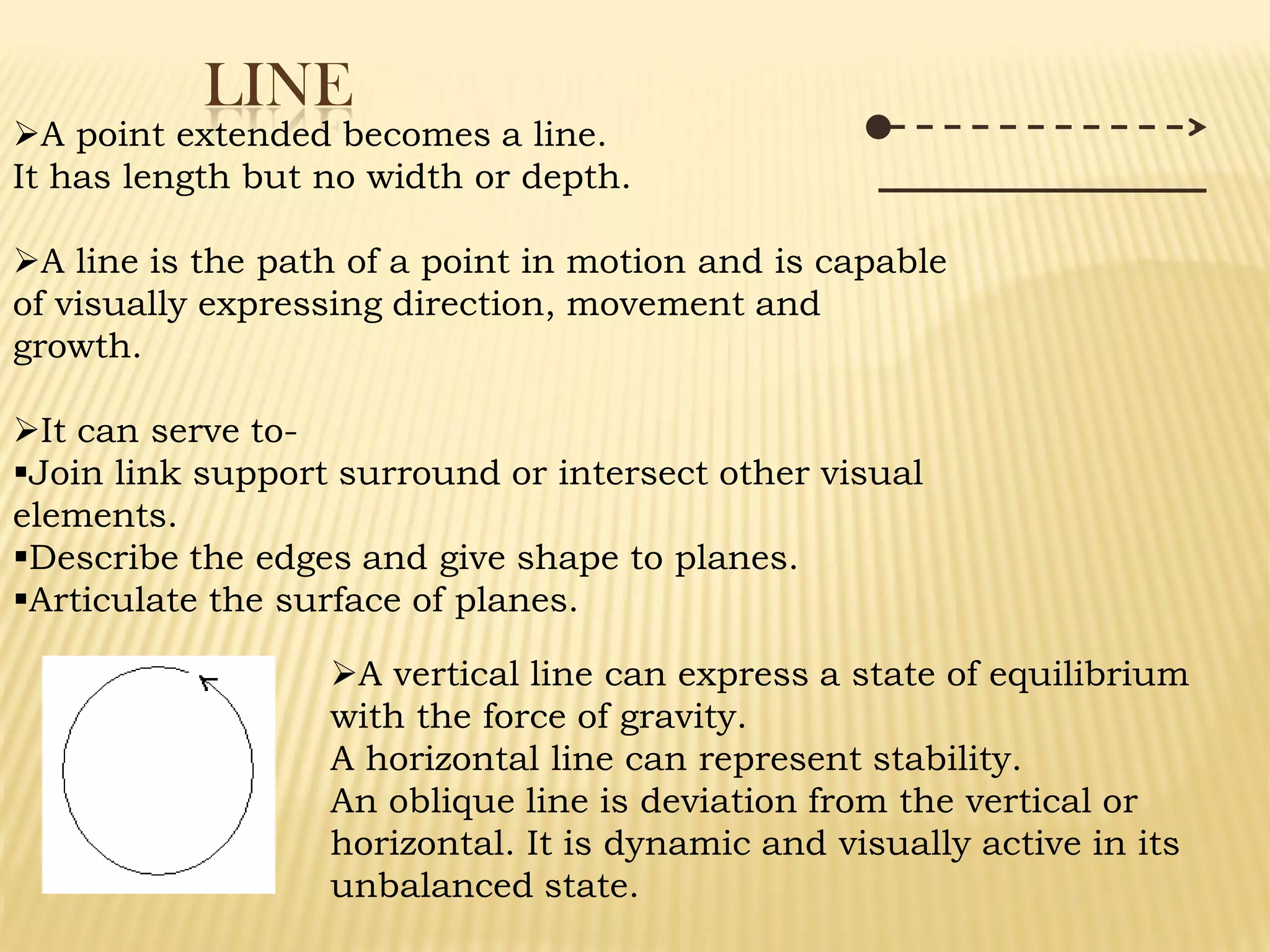 LINE
A point extended becomes a line.
It has length but no width or depth.
A line is the path of a point in motion and is capable
of visually expressing direction, movement and
growth.
It can serve to-
Join link support surround or intersect other visual
elements.
Describe the edges and give shape to planes.
Articulate the surface of planes.
A vertical line can express a state of equilibrium
with the force of gravity.
A horizontal line can represent stability.
An oblique line is deviation from the vertical or
horizontal. It is dynamic and visually active in its
unbalanced state.
 
