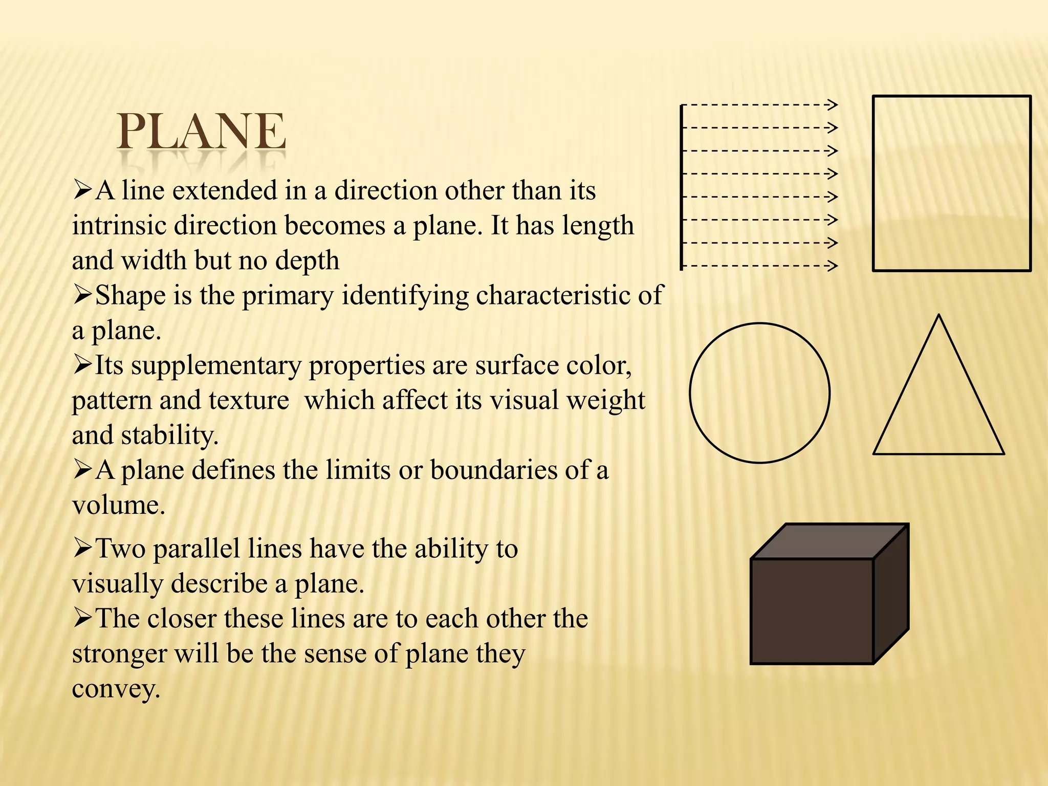 PLANE
A line extended in a direction other than its
intrinsic direction becomes a plane. It has length
and width but no depth
Shape is the primary identifying characteristic of
a plane.
Its supplementary properties are surface color,
pattern and texture which affect its visual weight
and stability.
A plane defines the limits or boundaries of a
volume.
Two parallel lines have the ability to
visually describe a plane.
The closer these lines are to each other the
stronger will be the sense of plane they
convey.
 