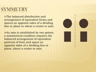 SYMMETRY
The balanced distribution and
arrangement of equivalent forms and
spaces on opposite sides of a dividing
line or plane or about a center or axis.
An axis is established by two points;
a symmetrical condition requires the
balanced arrangement of equivalent
patterns of form and space on
opposite sides of a dividing line or
plane, about a center or axis.
 