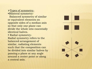 Types of symmetry-
Bilateral symmetry-
Balanced symmetry of similar
or equivalent elements on
opposite sides of a median axis
so that only one plane can
divide the whole into essentially
identical halves.
 Radial symmetry-
Radial symmetry refers to the
balanced arrangement of
similar, radiating elements
such that the composition can
be divided into similar halves by
passing a plane at any angle
around a center point or along
a central axis.
 