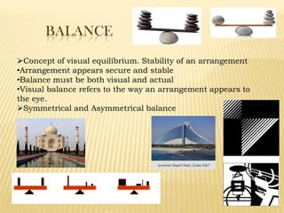 BALANCE
Concept of visual equilibrium. Stability of an arrangement
•Arrangement appears secure and stable
•Balance must be both visual and actual
•Visual balance refers to the way an arrangement appears to
the eye.
Symmetrical and Asymmetrical balance
 