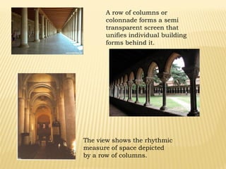 A row of columns or
colonnade forms a semi
transparent screen that
unifies individual building
forms behind it.
The view shows the rhythmic
measure of space depicted
by a row of columns.
 