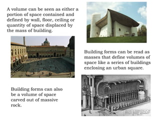 A volume can be seen as either a
portion of space contained and
defined by wall, floor, ceiling or
quantity of space displaced by
the mass of building.
Building forms can be read as
masses that define volumes of
space like a series of buildings
enclosing an urban square.
Building forms can also
be a volume of space
carved out of massive
rock.
 