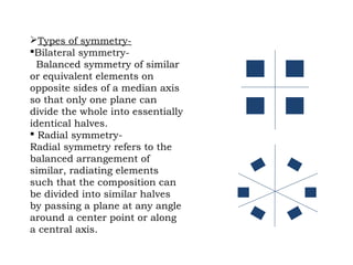 Types of symmetry-
Bilateral symmetry-
Balanced symmetry of similar
or equivalent elements on
opposite sides of a median axis
so that only one plane can
divide the whole into essentially
identical halves.
 Radial symmetry-
Radial symmetry refers to the
balanced arrangement of
similar, radiating elements
such that the composition can
be divided into similar halves
by passing a plane at any angle
around a center point or along
a central axis.
 