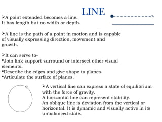 LINEA point extended becomes a line.
It has length but no width or depth.
A line is the path of a point in motion and is capable
of visually expressing direction, movement and
growth.
It can serve to-
Join link support surround or intersect other visual
elements.
Describe the edges and give shape to planes.
Articulate the surface of planes.
A vertical line can express a state of equilibrium
with the force of gravity.
A horizontal line can represent stability.
An oblique line is deviation from the vertical or
horizontal. It is dynamic and visually active in its
unbalanced state.
 