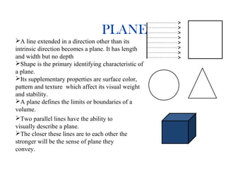 PLANE
A line extended in a direction other than its
intrinsic direction becomes a plane. It has length
and width but no depth
Shape is the primary identifying characteristic of
a plane.
Its supplementary properties are surface color,
pattern and texture which affect its visual weight
and stability.
A plane defines the limits or boundaries of a
volume.
Two parallel lines have the ability to
visually describe a plane.
The closer these lines are to each other the
stronger will be the sense of plane they
convey.
 