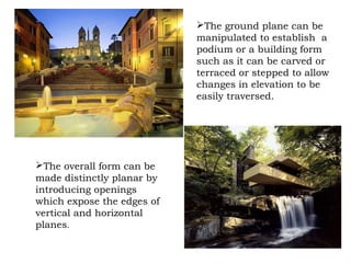The ground plane can be
manipulated to establish a
podium or a building form
such as it can be carved or
terraced or stepped to allow
changes in elevation to be
easily traversed.
The overall form can be
made distinctly planar by
introducing openings
which expose the edges of
vertical and horizontal
planes.
 