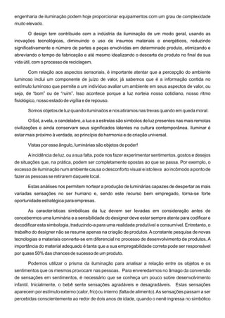 engenharia de iluminação podem hoje proporcionar equipamentos com um grau de complexidade
muito elevado.

       O design tem contribuido com a indústria da iluminação de um modo geral, usando as
inovações tecnológicas, diminuindo o uso de insumos materiais e energéticos, reduzindo
significativamente o número de partes e peças envolvidas em determinado produto, otimizando e
abreviando o tempo de fabricação e até mesmo idealizando o descarte do produto no final de sua
vida útil, com o processo de reciclagem.

       Com relação aos aspectos sensoriais, é importante atentar que a percepção do ambiente
luminoso inclui um componente de juízo de valor, já sabemos que é a informação contida no
estímulo luminoso que permite a um indivíduo avaliar um ambiente em seus aspectos de valor, ou
seja, de “bom” ou de “ruim”. Isso acontece porque a luz norteia nosso cotidiano, nosso ritmo
fisiológico, nosso estado de vigília e de repouso.

       Somos objetos de luz quando iluminados e nos atiramos nas trevas quando em queda moral.

       O Sol, a vela, o candelabro, a lua e a estrelas são símbolos de luz presentes nas mais remotas
civilizações e ainda conservam seus significados latentes na cultura contemporânea. Iluminar é
estar mais próximo à verdade, ao princípio de harmonia e de criação universal.

       Vistas por esse ângulo, luminárias são objetos de poder!

       A incidência de luz, ou a sua falta, pode nos fazer experimentar sentimentos, gostos e desejos
de situações que, na prática, podem ser completamente opostas ao que se passa. Por exemplo, o
excesso de iluminação num ambiente causa o desconforto visual e isto leva ao incômodo a ponto de
fazer as pessoas se retirarem daquele local.

       Estas análises nos permitem nortear a produção de luminárias capazes de despertar as mais
variadas sensações no ser humano e, sendo este recurso bem empregado, torna-se forte
oportunidade estratégica para empresas.

       As características simbólicas da luz devem ser levadas em consideração antes de
concebermos uma luminária e a sensibilidade do designer deve estar sempre atenta para codificar e
decodificar esta simbologia, traduzindo-a para uma realidade produtível e consumível. Entretanto, o
trabalho do designer não se resume apenas na criação de produtos. A constante pesquisa de novas
tecnologias e materiais converte-se em diferencial no processo de desenvolvimento de produtos. A
importância do material adequado é tanta que a sua empregabilidade correta pode ser responsável
por quase 50% das chances de sucesso de um produto.

       Podemos utilizar o prisma da iluminação para analisar a relação entre os objetos e os
sentimentos que os mesmos provocam nas pessoas. Para enveredarmos no âmago da conversão
de sensações em sentimentos, é necessário que se conheça um pouco sobre desenvolvimento
infantil. Inicialmente, o bebê sente sensações agradáveis e desagradáveis. Estas sensações
aparecem por estímulo externo (calor, frio) ou interno (falta de alimento). As sensações passam a ser
percebidas conscientemente ao redor de dois anos de idade, quando o nenê ingressa no simbólico
 